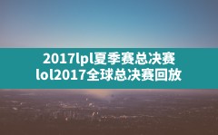 2017lpl夏季赛总决赛,lol2017全球总决赛回放