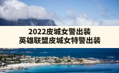 2022皮城女警出装,英雄联盟皮城女特警出装