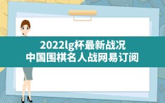 2022lg杯最新战况(中国围棋名人战_网易订阅)