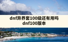 dnf异界套100级还有用吗,dnf100版本异界装备怎么获得