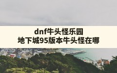 dnf牛头怪乐园,地下城95版本牛头怪在哪