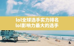 lol全球选手实力排名,lol影响力最大的选手