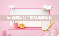 lol典藏皮肤,三国杀典藏皮肤