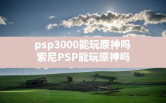 psp3000能玩原神吗(索尼PSP能玩原神吗)